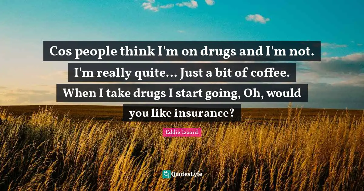 Cos people think I'm on drugs and I'm not. I'm really quite... Just a bit of coffee. When I take drugs I start going, Oh, would you like insurance?