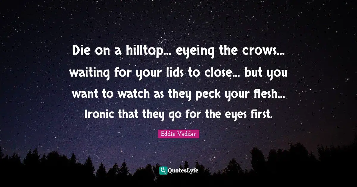 Die on a hilltop... eyeing the crows... waiting for your lids to close... but you want to watch as they peck your flesh... Ironic that they go for the eyes first.