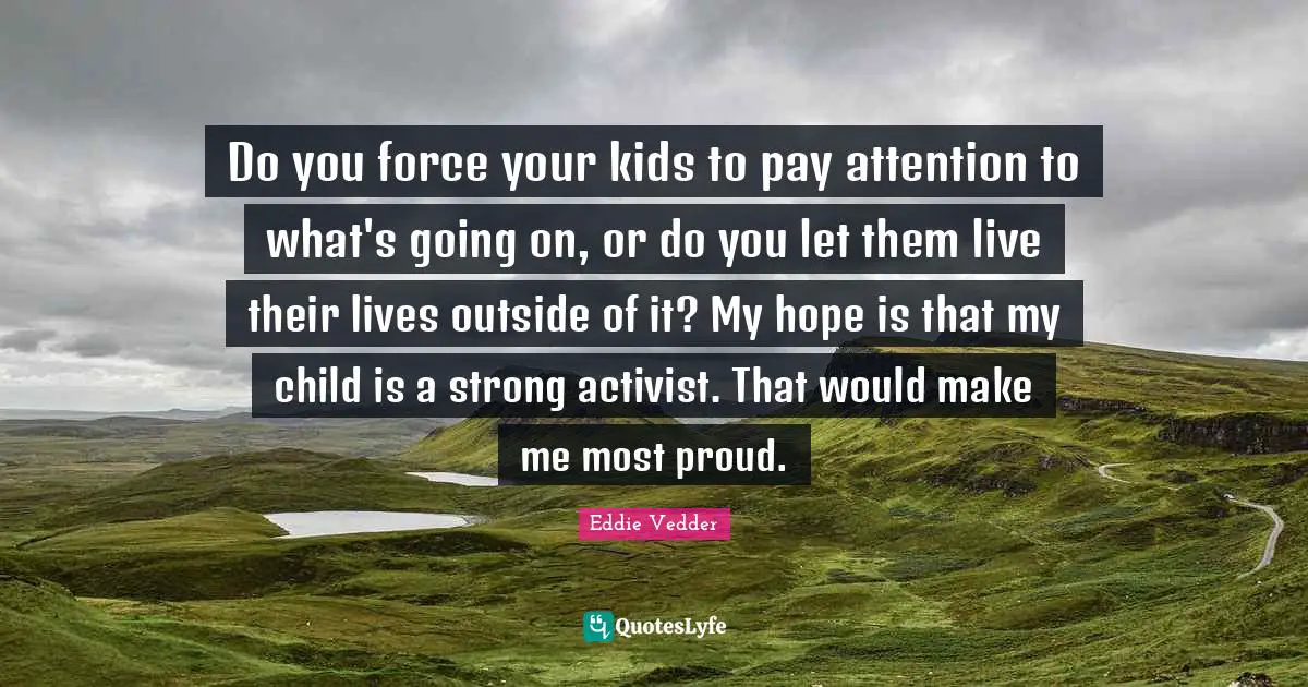 Eddie Vedder Quotes: "Do you force your kids to pay attention to what's going on, or do you let them live their lives outside of it? My hope is that my child is a strong activist. That would make me most proud."
