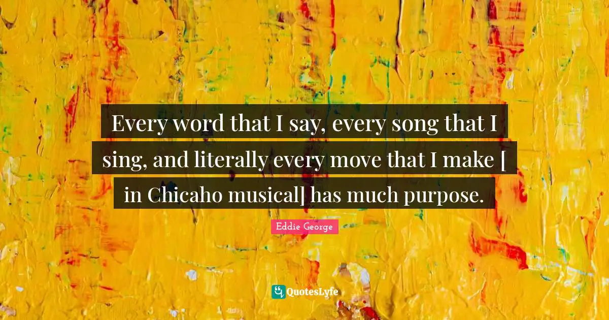Every word that I say, every song that I sing, and literally every move that I make [ in Chicaho musical] has much purpose.
