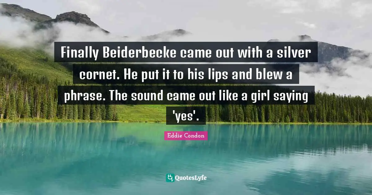 Finally Beiderbecke came out with a silver cornet. He put it to his lips and blew a phrase. The sound came out like a girl saying 'yes'.