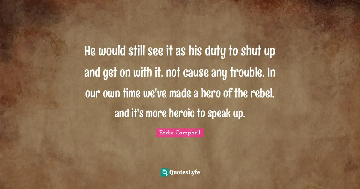 He would still see it as his duty to shut up and get on with it, not cause any trouble. In our own time we've made a hero of the rebel, and it's more heroic to speak up.