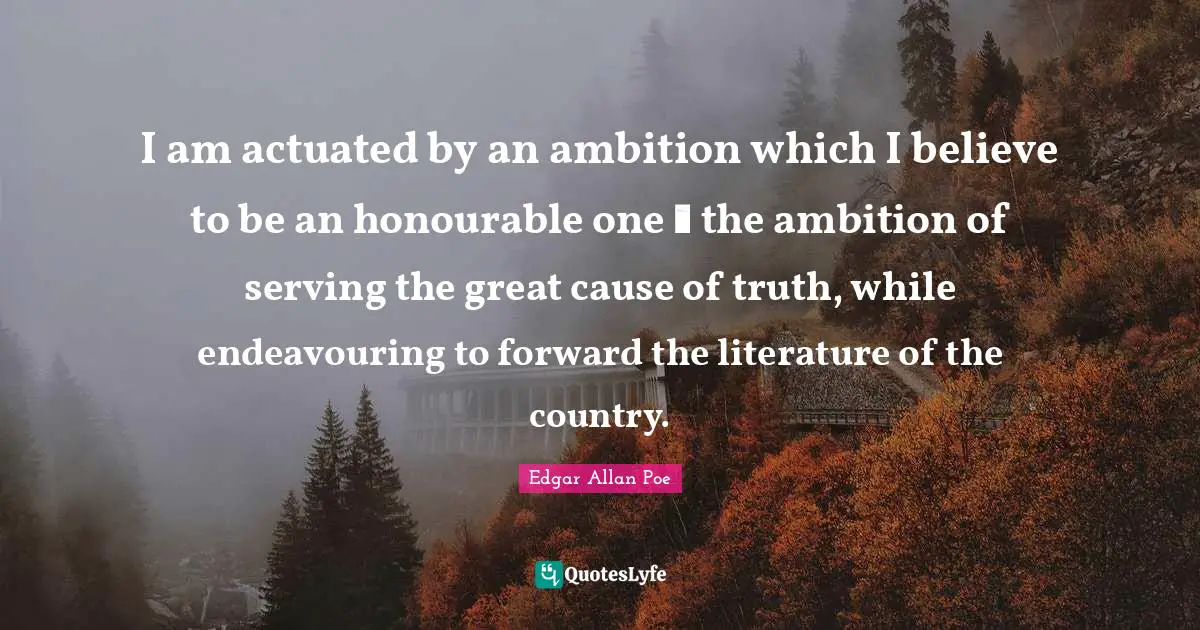 I am actuated by an ambition which I believe to be an honourable one  the ambition of serving the great cause of truth, while endeavouring to forward the literature of the country.