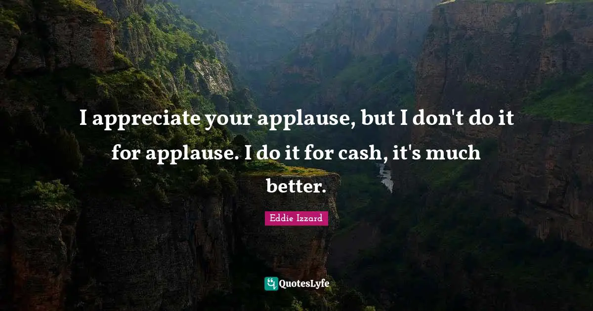 I appreciate your applause, but I don't do it for applause. I do it for cash, it's much better.