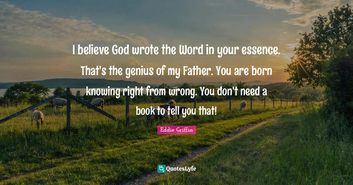 I believe God wrote the Word in your essence. That's the genius of my Father. You are born knowing right from wrong. You don't need a book to tell you that!