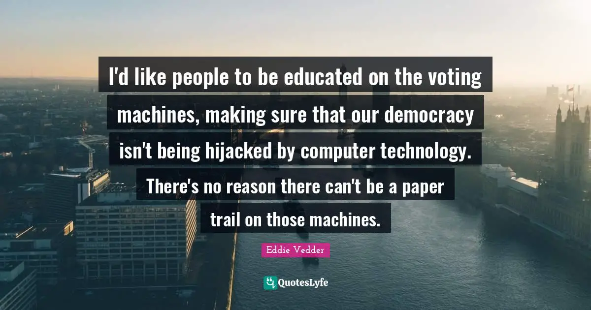 I'd like people to be educated on the voting machines, making sure that our democracy isn't being hijacked by computer technology. There's no reason there can't be a paper trail on those machines.