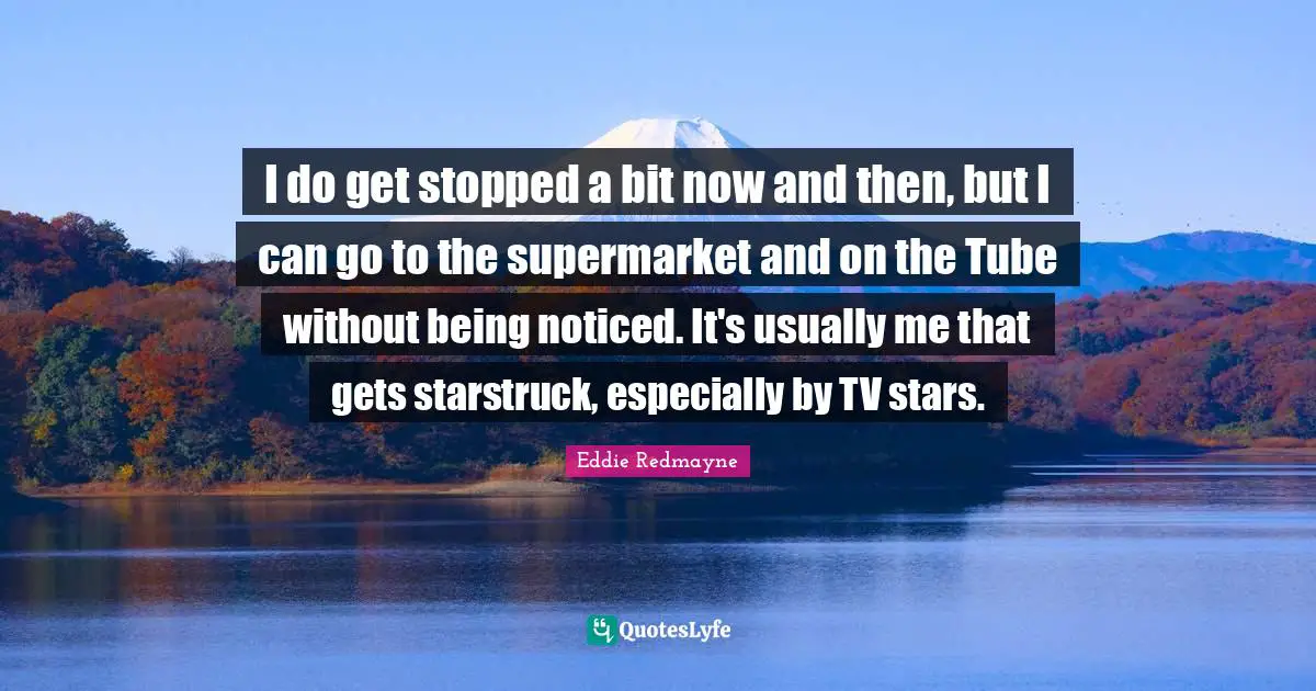 I do get stopped a bit now and then, but I can go to the supermarket and on the Tube without being noticed. It's usually me that gets starstruck, especially by TV stars.