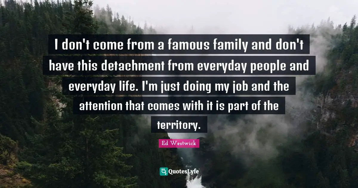 I don't come from a famous family and don't have this detachment from everyday people and everyday life. I'm just doing my job and the attention that comes with it is part of the territory.