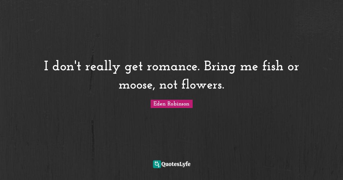 I don't really get romance. Bring me fish or moose, not flowers.