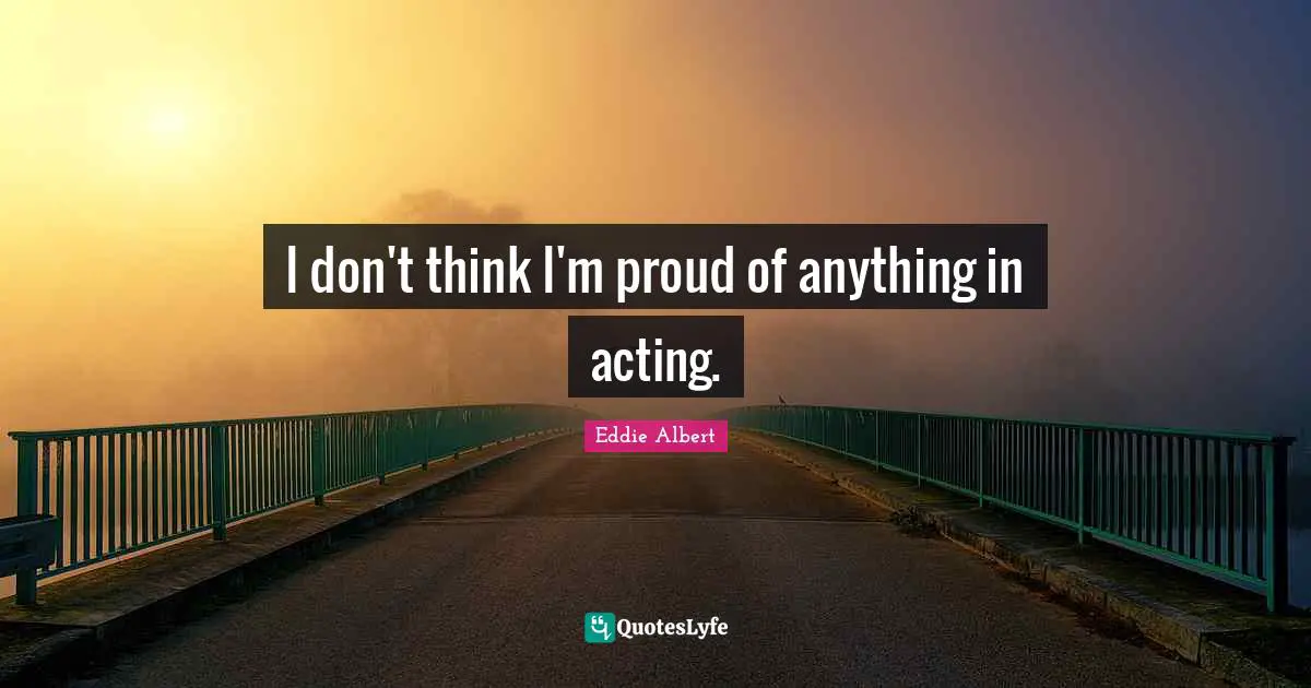 I don't think I'm proud of anything in acting.