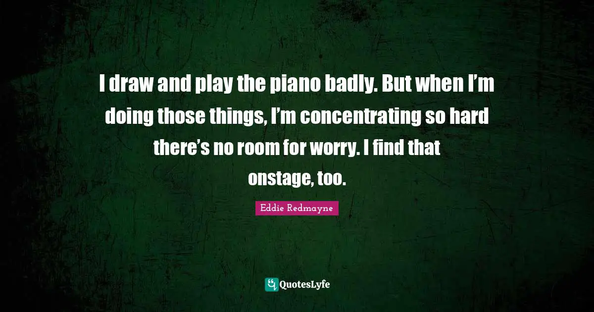 I draw and play the piano badly. But when I’m doing those things, I’m concentrating so hard there’s no room for worry. I find that onstage, too.
