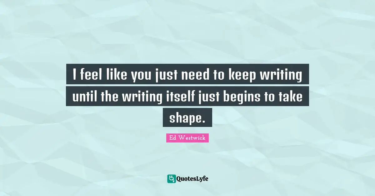 I feel like you just need to keep writing until the writing itself just begins to take shape.