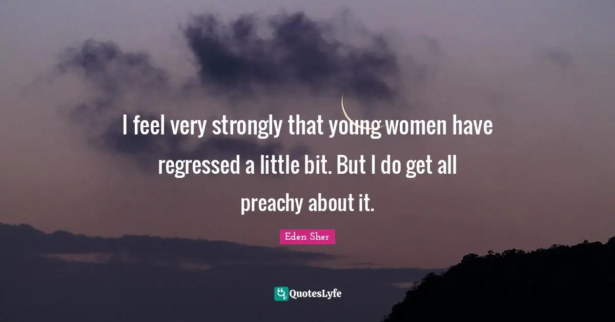 I feel very strongly that young women have regressed a little bit. But I do get all preachy about it.