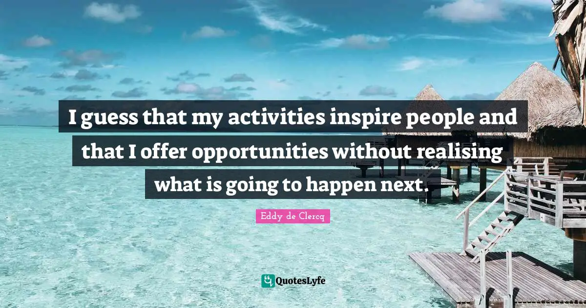 I guess that my activities inspire people and that I offer opportunities without realising what is going to happen next.