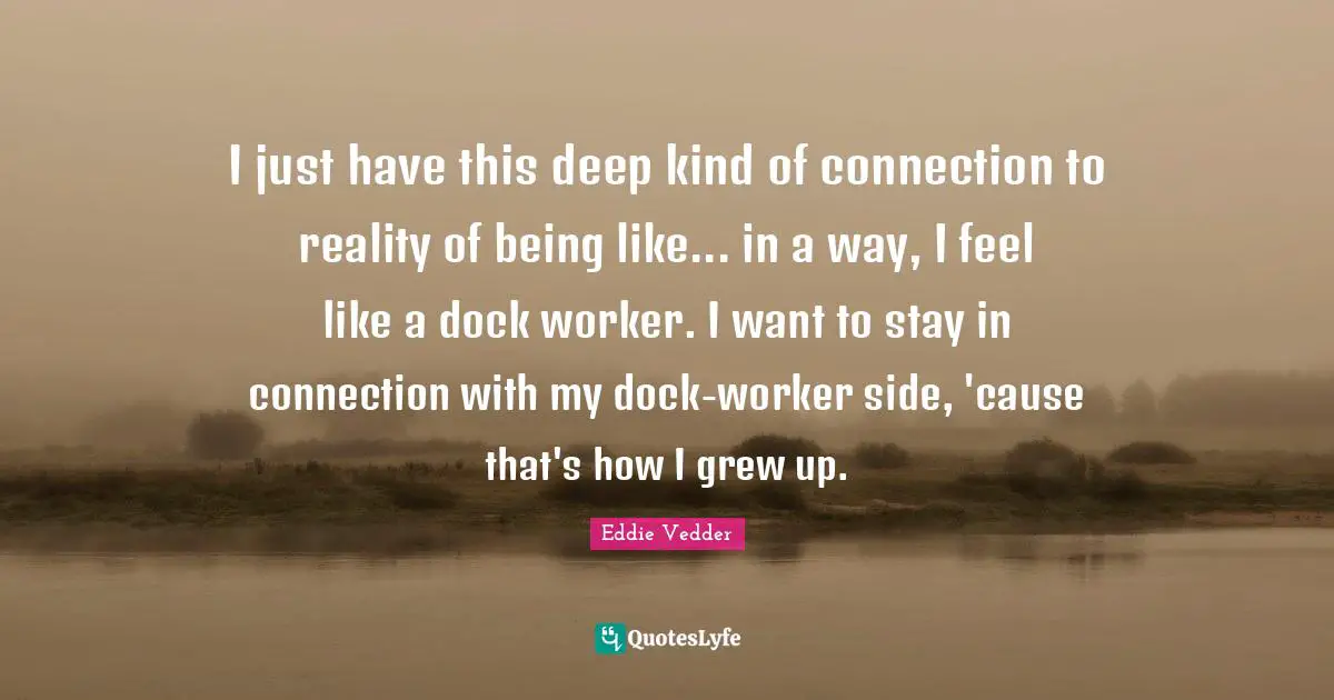 I just have this deep kind of connection to reality of being like... in a way, I feel like a dock worker. I want to stay in connection with my dock-worker side, 'cause that's how I grew up.