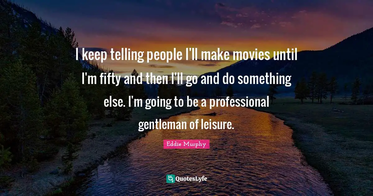 I keep telling people I'll make movies until I'm fifty and then I'll go and do something else. I'm going to be a professional gentleman of leisure.