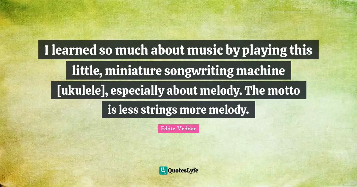 Eddie Vedder Quotes: "I learned so much about music by playing this little, miniature songwriting machine [ukulele], especially about melody. The motto is less strings more melody."