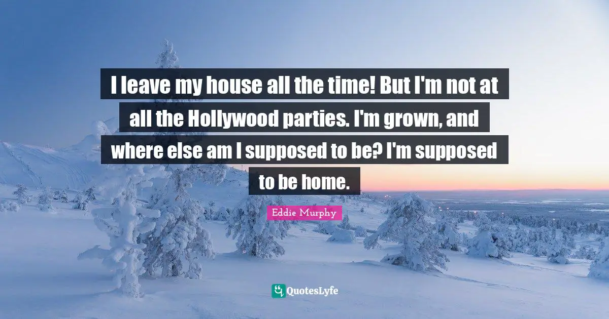 I leave my house all the time! But I'm not at all the Hollywood parties. I'm grown, and where else am I supposed to be? I'm supposed to be home.