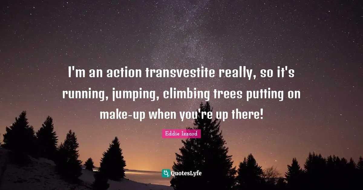 I'm an action transvestite really, so it's running, jumping, climbing trees putting on make-up when you're up there!