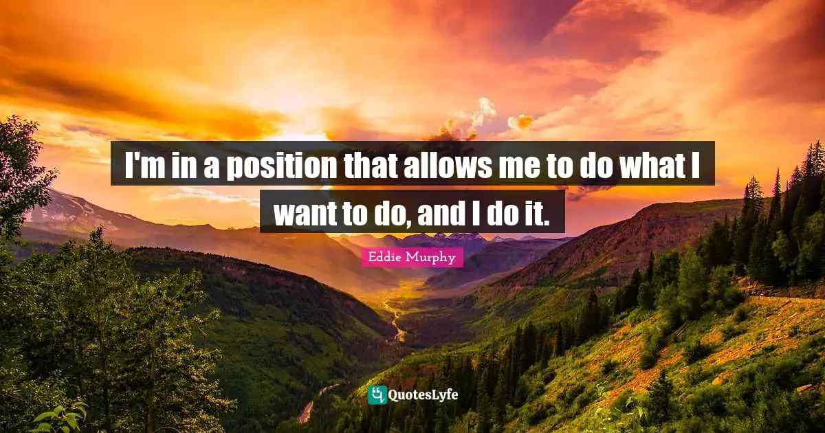 I'm in a position that allows me to do what I want to do, and I do it.