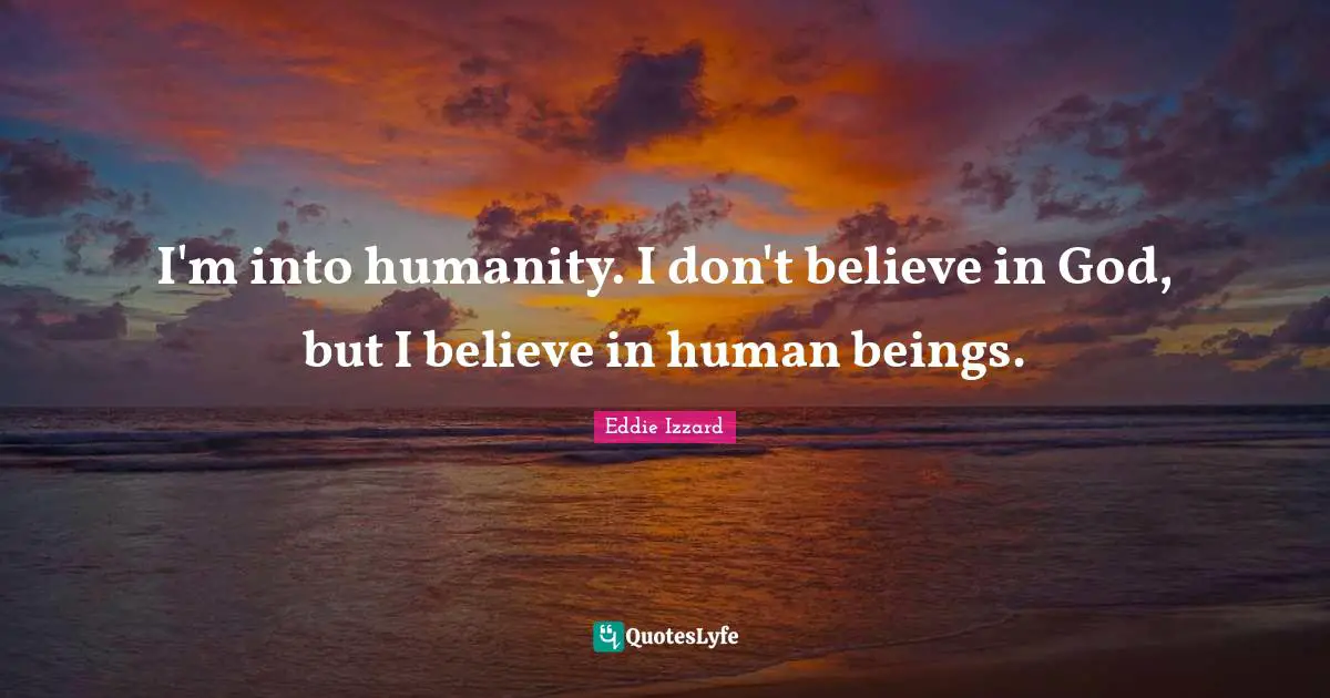 I'm into humanity. I don't believe in God, but I believe in human beings.