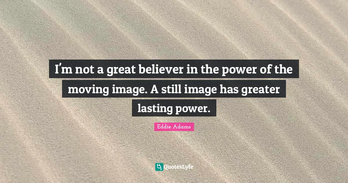 I'm not a great believer in the power of the moving image. A still image has greater lasting power.