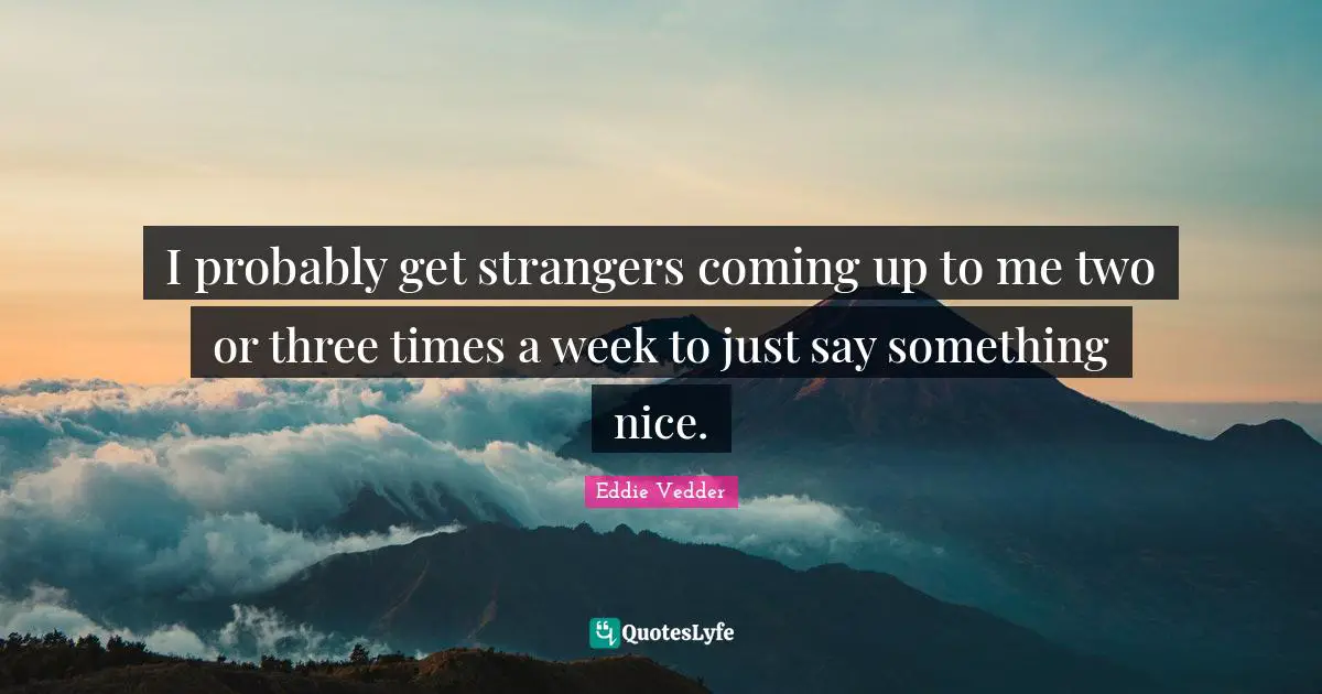 I probably get strangers coming up to me two or three times a week to just say something nice.