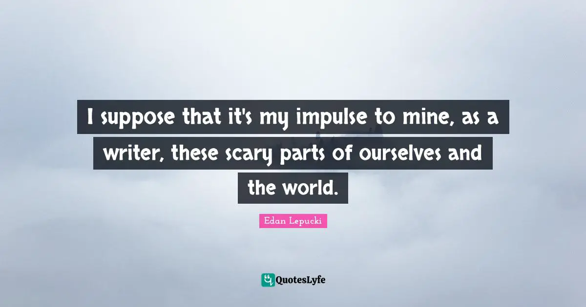 I suppose that it's my impulse to mine, as a writer, these scary parts of ourselves and the world.