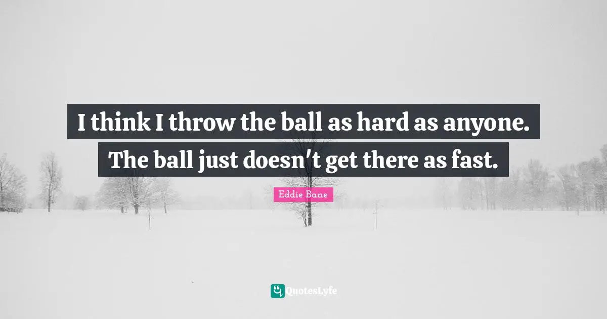 I think I throw the ball as hard as anyone. The ball just doesn't get there as fast.