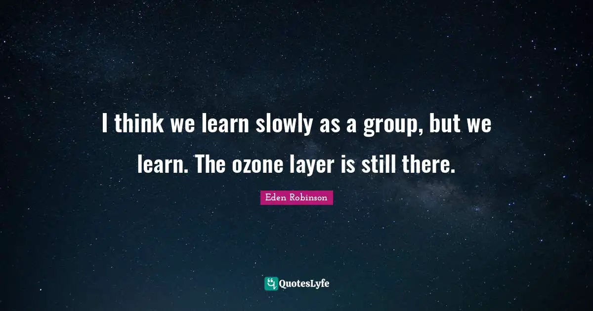 I think we learn slowly as a group, but we learn. The ozone layer is still there.