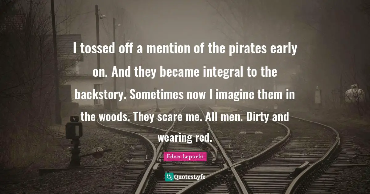 I tossed off a mention of the pirates early on. And they became integral to the backstory. Sometimes now I imagine them in the woods. They scare me. All men. Dirty and wearing red.