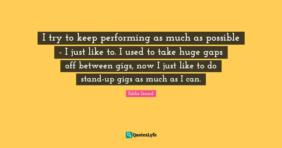 I try to keep performing as much as possible - I just like to. I used to take huge gaps off between gigs, now I just like to do stand-up gigs as much as I can.