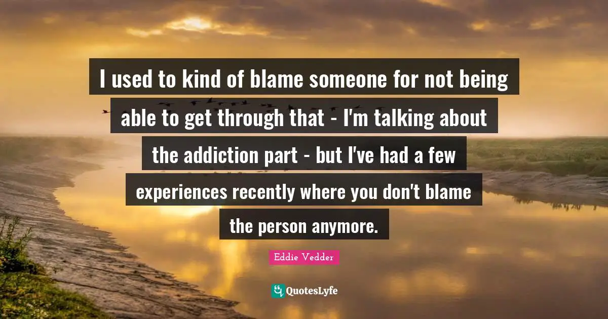 Eddie Vedder Quotes: "I used to kind of blame someone for not being able to get through that - I'm talking about the addiction part - but I've had a few experiences recently where you don't blame the person anymore."