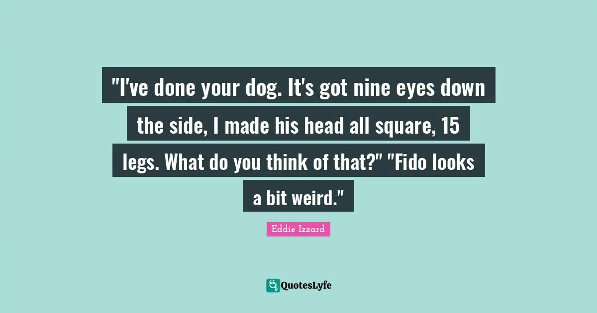 "I've done your dog. It's got nine eyes down the side, I made his head all square, 15 legs. What do you think of that?" "Fido looks a bit weird."