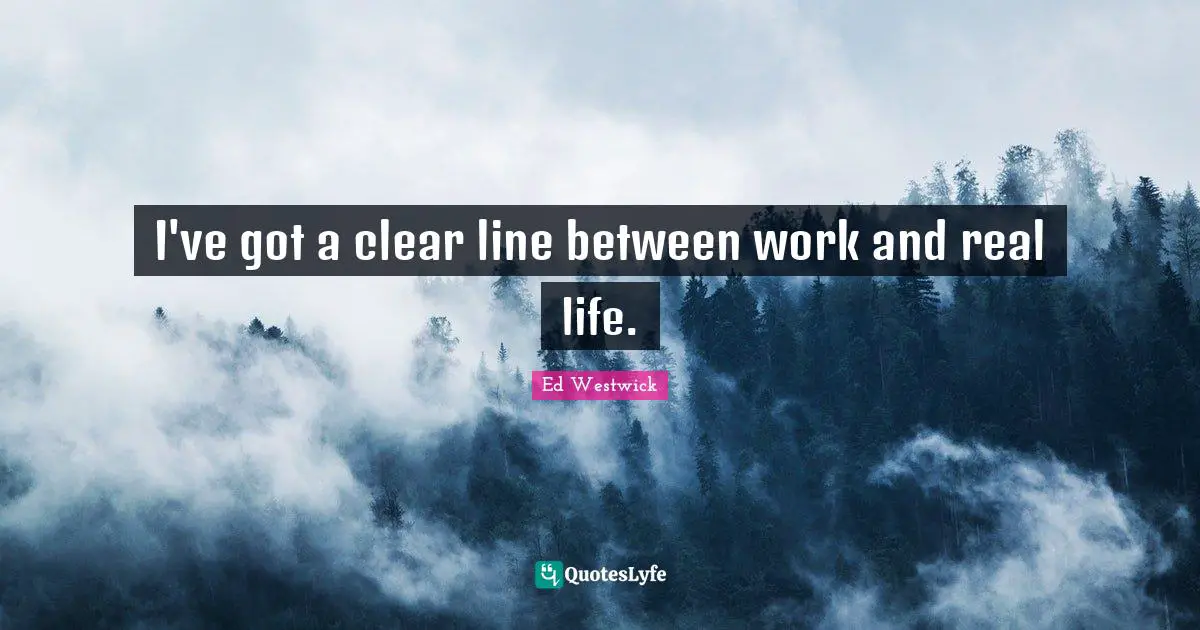 I've got a clear line between work and real life.