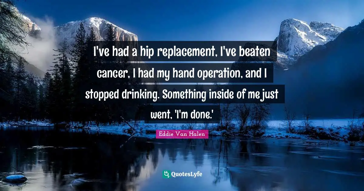 I've had a hip replacement, I've beaten cancer, I had my hand operation, and I stopped drinking. Something inside of me just went, 'I'm done.'
