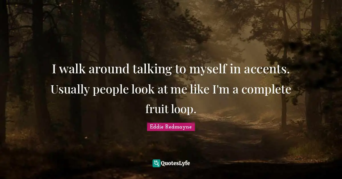I walk around talking to myself in accents. Usually people look at me like I'm a complete fruit loop.