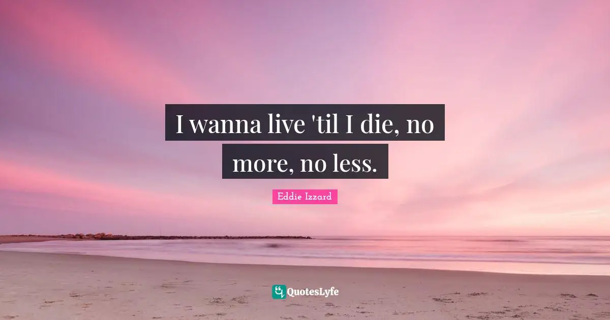 I wanna live 'til I die, no more, no less.