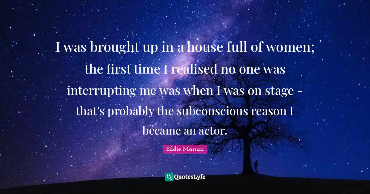 I was brought up in a house full of women; the first time I realised no one was interrupting me was when I was on stage - that's probably the subconscious reason I became an actor.