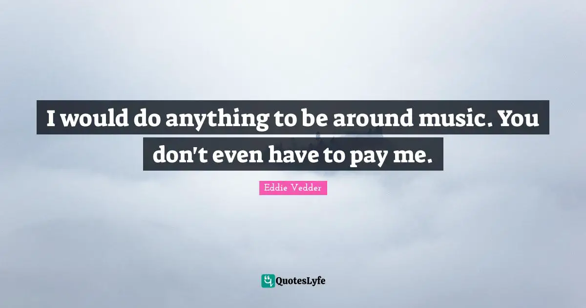 I would do anything to be around music. You don't even have to pay me.