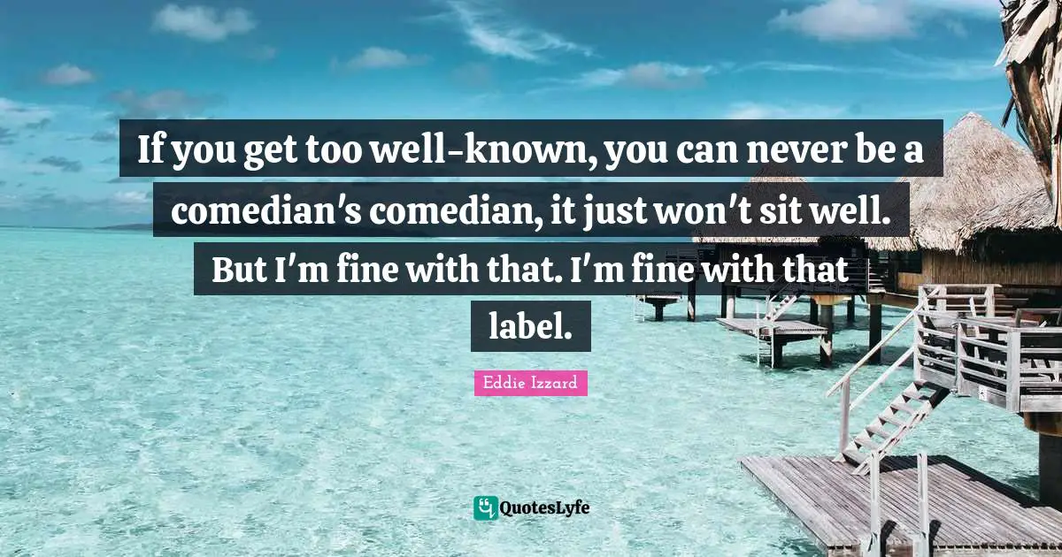 If you get too well-known, you can never be a comedian's comedian, it just won't sit well. But I'm fine with that. I'm fine with that label.
