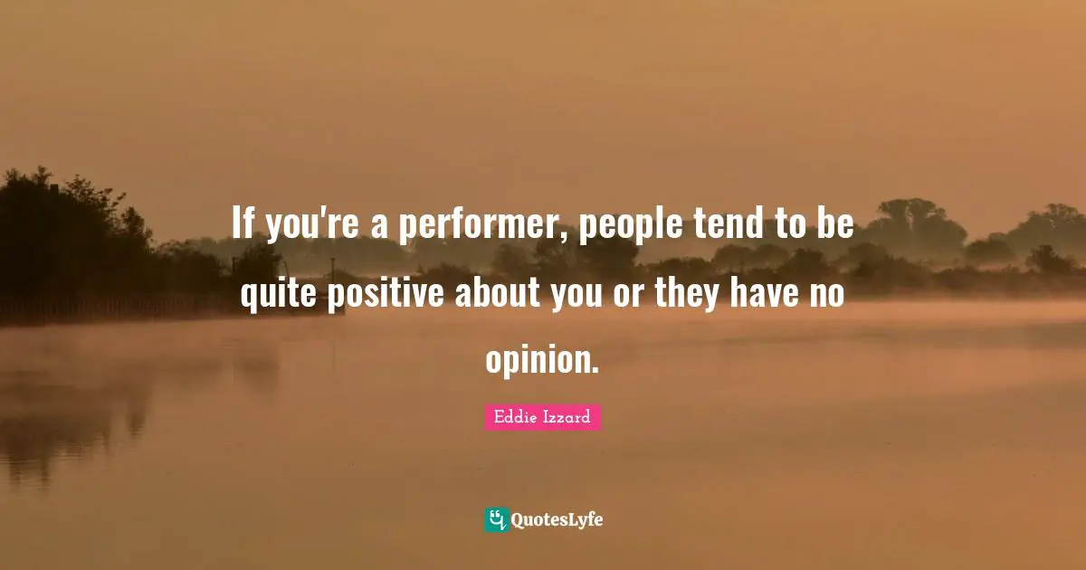 If you're a performer, people tend to be quite positive about you or they have no opinion.