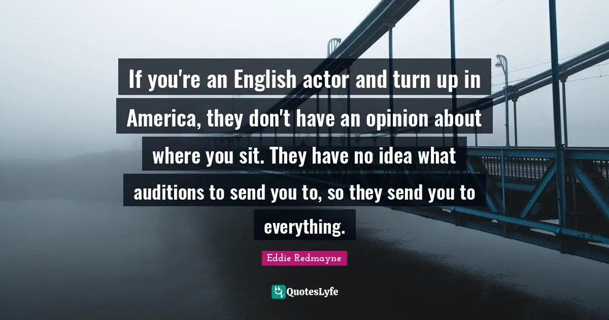 If you're an English actor and turn up in America, they don't have an opinion about where you sit. They have no idea what auditions to send you to, so they send you to everything.