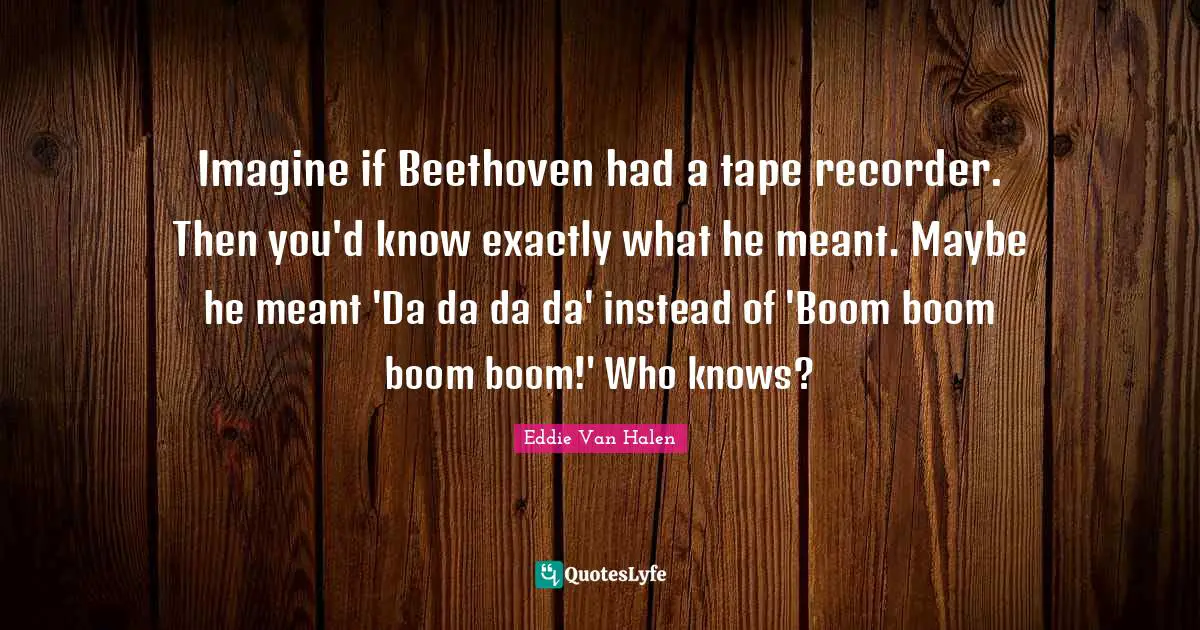 Imagine Quotes: "Imagine if Beethoven had a tape recorder. Then you'd know exactly what he meant. Maybe he meant 'Da da da da' instead of 'Boom boom boom boom!' Who knows?"
