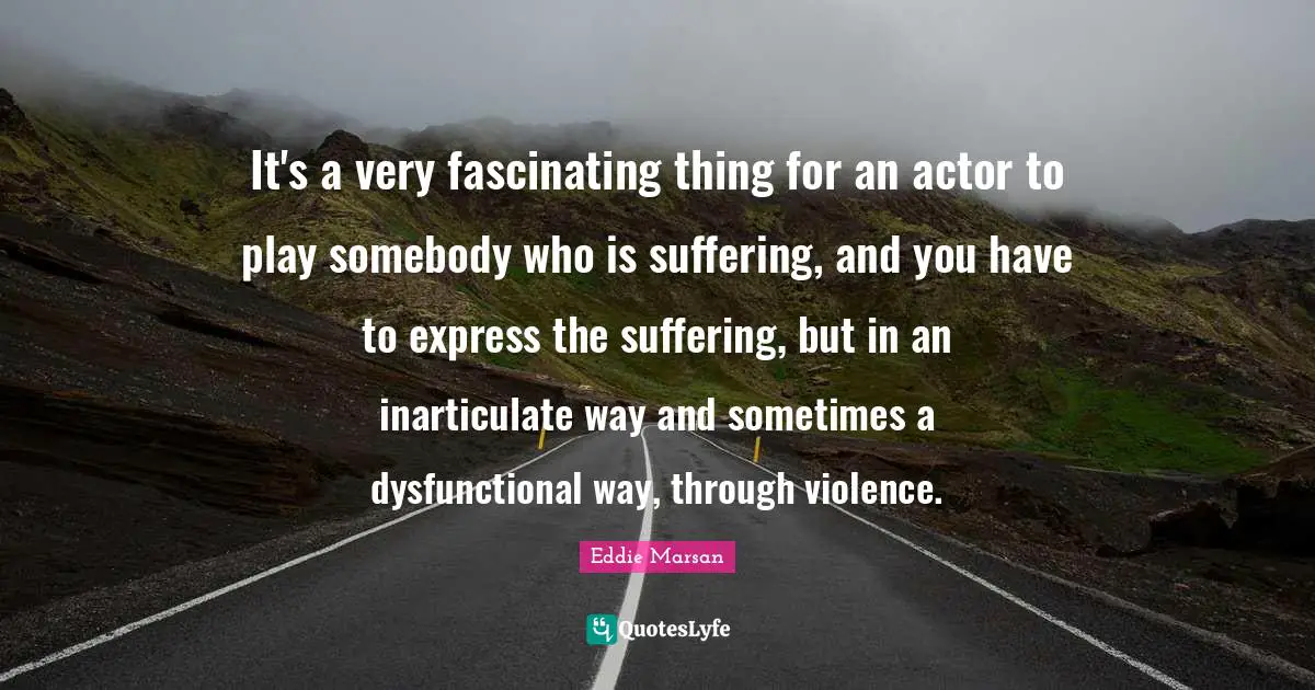 It's a very fascinating thing for an actor to play somebody who is suffering, and you have to express the suffering, but in an inarticulate way and sometimes a dysfunctional way, through violence.