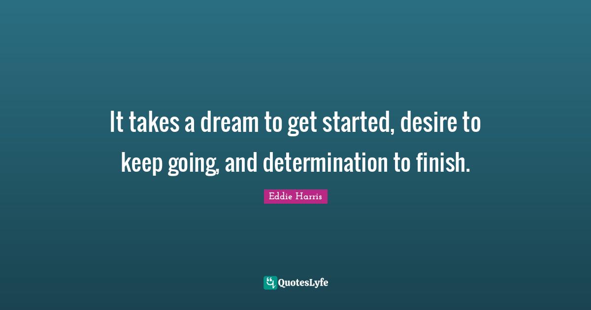 It takes a dream to get started, desire to keep going, and determination to finish.