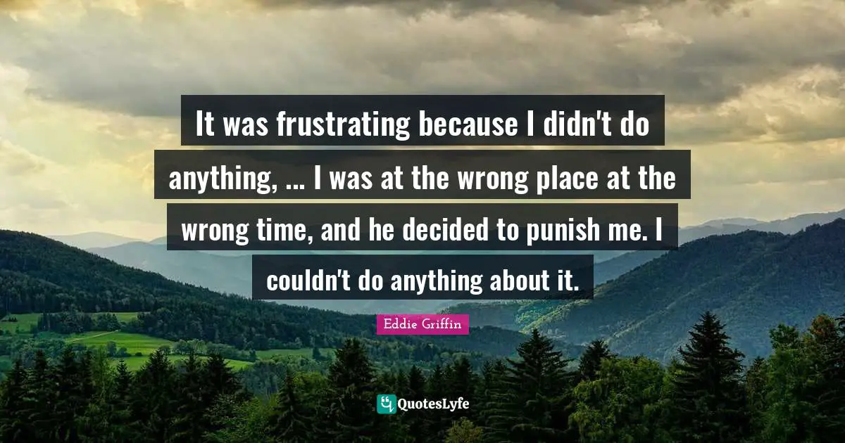 It was frustrating because I didn't do anything, ... I was at the wrong place at the wrong time, and he decided to punish me. I couldn't do anything about it.