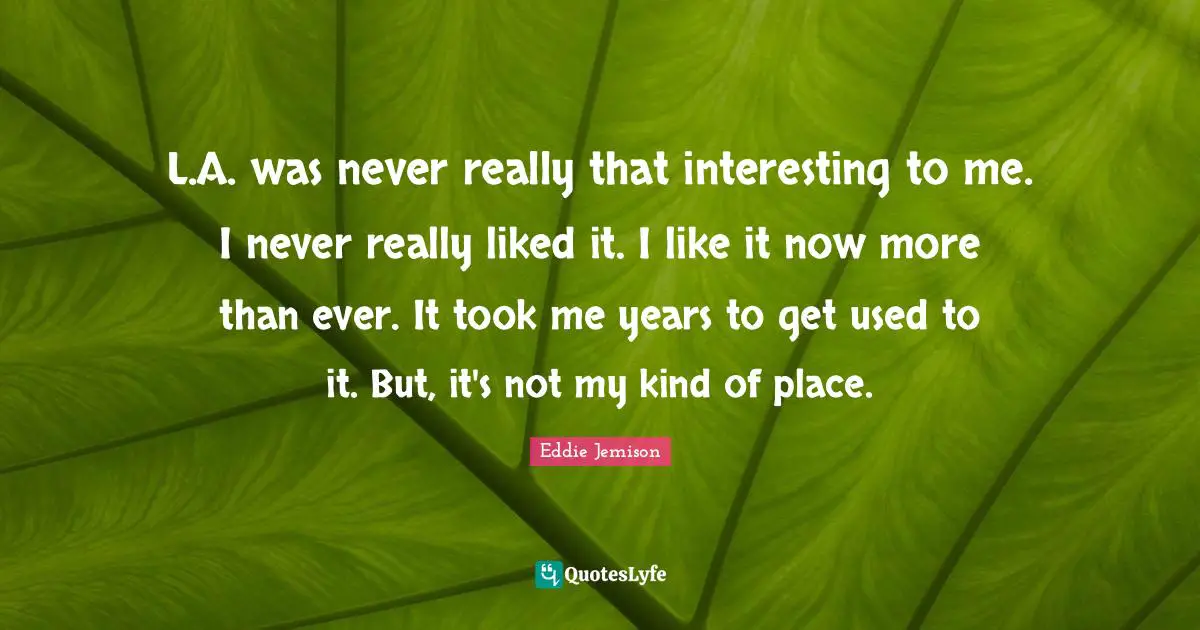 L.A. was never really that interesting to me. I never really liked it. I like it now more than ever. It took me years to get used to it. But, it's not my kind of place.