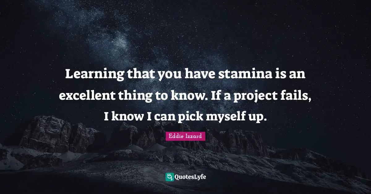 Learning that you have stamina is an excellent thing to know. If a project fails, I know I can pick myself up.