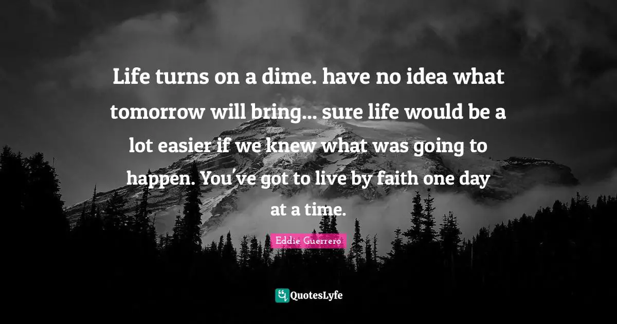 Eddie Guerrero Quotes: Life turns on a dime. have no idea what tomorrow will bring... sure life would be a lot easier if we knew what was going to happen. You've got to live by faith one day at a time.